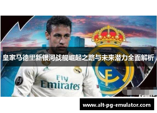 皇家马德里新银河战舰崛起之路与未来潜力全面解析 皇家马德里新银河战舰崛起之路与未来潜力全面解析
