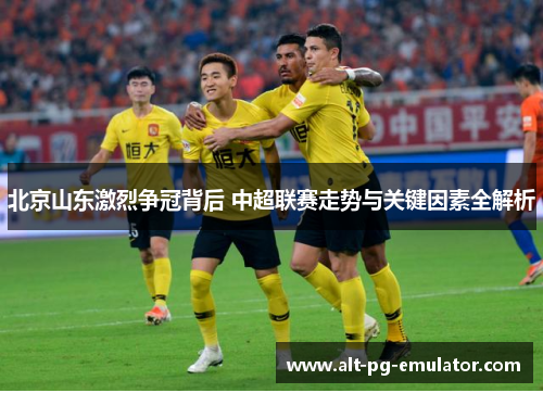 北京山东激烈争冠背后 中超联赛走势与关键因素全解析