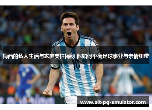 梅西的私人生活与家庭支柱揭秘 他如何平衡足球事业与亲情纽带