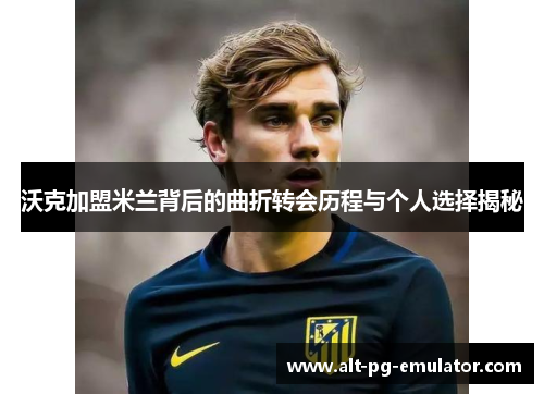 沃克加盟米兰背后的曲折转会历程与个人选择揭秘