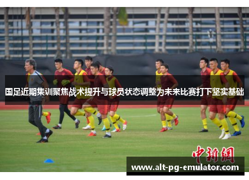 国足近期集训聚焦战术提升与球员状态调整为未来比赛打下坚实基础