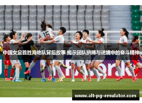中国女足首胜海地队背后故事 揭示团队拼搏与逆境中的奋斗精神