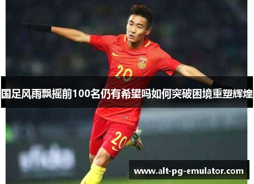 国足风雨飘摇前100名仍有希望吗如何突破困境重塑辉煌