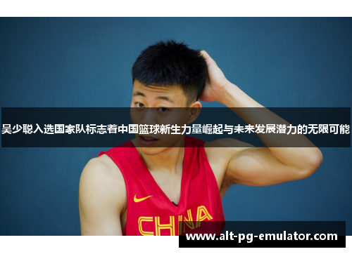 吴少聪入选国家队标志着中国篮球新生力量崛起与未来发展潜力的无限可能
