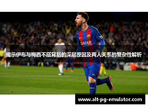 揭示伊布与梅西不搭背后的深层原因及两人关系的复杂性解析