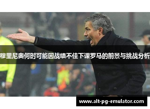 穆里尼奥何时可能因战绩不佳下课罗马的前景与挑战分析