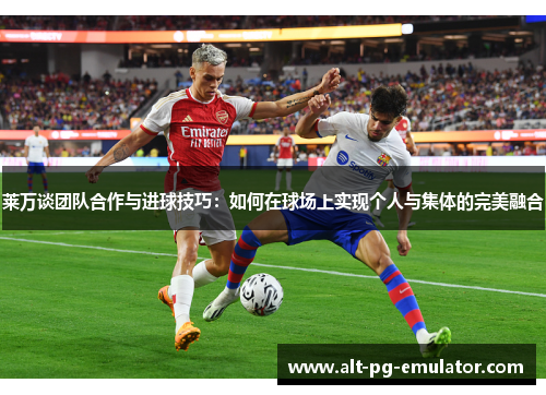 莱万谈团队合作与进球技巧：如何在球场上实现个人与集体的完美融合