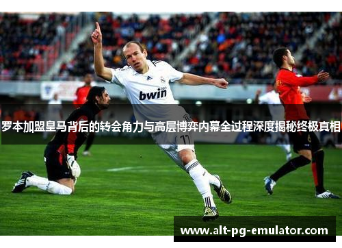 罗本加盟皇马背后的转会角力与高层博弈内幕全过程深度揭秘终极真相