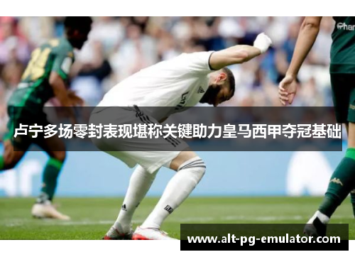 卢宁多场零封表现堪称关键助力皇马西甲夺冠基础