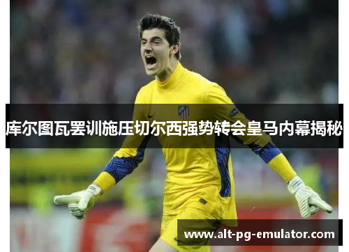 库尔图瓦罢训施压切尔西强势转会皇马内幕揭秘
