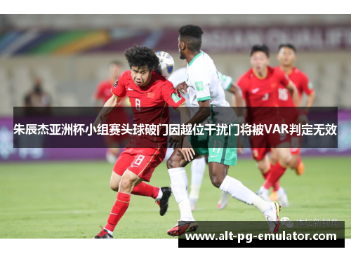 朱辰杰亚洲杯小组赛头球破门因越位干扰门将被VAR判定无效
